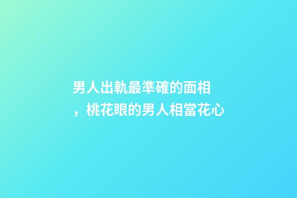 男人出軌最準確的面相，桃花眼的男人相當花心